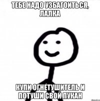 ТЕБЕ НАДО УЗБАГОИТЬСЯ, ЛАЛКА КУПИ ОГНЕТУШИТЕЛЬ И ПОТУШИ СВОЙ ПУКАН