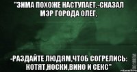 "зима похоже наступает,-сказал мэр города олег, -раздайте людям,чтоб согрелись: КОТЯТ,НОСКИ,ВИНО И СЕКС"