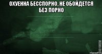 охуенна бесспорно, не обойдется без порно 