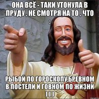 она всё - таки утонула в пруду , не смотря на то , что : рыбой по гороскопу,бревном в постели и говном по жизни ) ) )