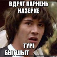 вдруг парнень Назерке Түрі бытшыт_______