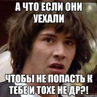 А ЧТО ЕСЛИ ОНИ УЕХАЛИ ЧТОБЫ НЕ ПОПАСТЬ К ТЕБЕ И ТОХЕ НЕ ДР?!