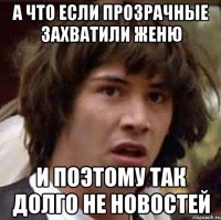 а что если прозрачные захватили женю и поэтому так долго не новостей