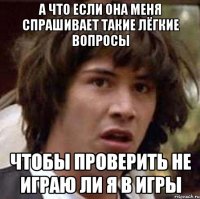 А что если она меня спрашивает такие лёгкие вопросы Чтобы проверить не играю ли я в игры