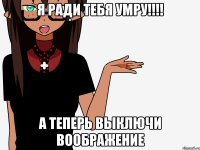 Я ради тебя умру!!!! А теперь выключи воображение