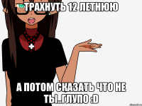 Трахнуть 12 летнюю А потом сказать что не ты..Глупо :D