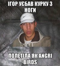 Ігор уєбав курку з ноги полетіла як angri birds