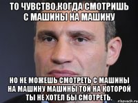 То чувство,когда смотришь с машины на машину но не можешь смотреть с машины на машину машины той на которой ты не хотел бы смотреть.