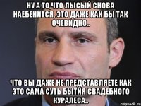 ну а то,что лысый снова наебенится, это даже как бы так очевидно.. что вы даже не представляете как это сама суть бытия свадебного куралеса..