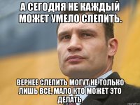 А сегодня не каждый может умело слепить. Вернее слепить могут не только лишь все, мало кто может это делать.