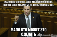 мало кто сможет слепить пулю с говна, вернее слепить могут не только лишь все мало кто может это сделать