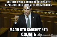 Слепить пулю с говна не все смогут, вернее слепить смогут не только лишь все мало кто сможет это сделать