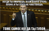 Когда ты умираешь, всем вокруг очень плохо, а ты этого не чувствуешь. Тоже самое когда ты тупой.