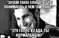 "Зачем такое слушать? Ты понимаешь о чем там поют?" "Это голос из ада, ты нормальный?"