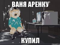 Ваня аренку Купил