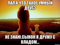 Пап,а что такое умный друг? Не знаю,сынок я дружу с Владом...