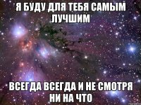 я буду для тебя самым лучшим всегда всегда и не смотря ни на что