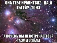 Она тебе нравится? -Да ,А ты ей? -Тоже А почему вы не встречаетесь? -Та ХУ его знает.