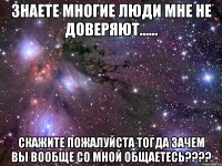 Знаете многие люди мне не доверяют...... Скажите пожалуйста тогда зачем вы вообще со мной общаетесь????