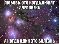 ЛЮБОВЬ-это когда любят 2 человека, а когда один это болезнь