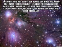 Our hands have met, but not our hearts; Our hands will never meet again. Friends, if we have ever been, Friends we cannot now remain: I only know I loved you once, I only know I love in vain; Our hands have met, but not our hearts; Our hands will never meet again! 