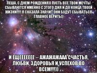 Леша, с днем рождения)) пусть все твои мечты сбываются именно с этого дня и до конца твоей жизни!!!! Я сказала значит они будут сбываться главное верить)) И ещеееееее -- ажажажааа Счастья, любви, здоровья и успехов во всем!!!))