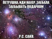 Петрушка, иди нахер. Заебала заебывать подарком Р.С. Саня