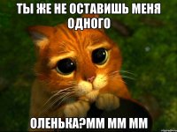 ты же не оставишь меня одного Оленька?мм мм мм