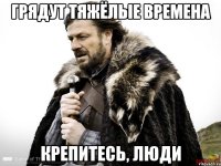 грядут тяжёлые времена крепитесь, люди