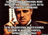 Ты приходишь и просишь меня возбудить уголовное дело, но ты просишь без уважения ты не предлагаешь ничего взамен, ты даже не можешь собрать нормально материал