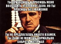 Ты приходишь и просишь меня возбудить уголовное дело, но ты просишь без уважения ты не предлагаешь ничего взамен, ты даже не можешь нормально собрать материал