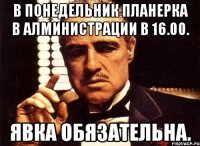 в понедельник планерка в алминистрации в 16.00. явка обязательна.