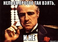 Нельзя просто так взять, И не