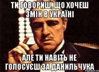 ти говориш, що хочеш змін в Україні але ти навіть не голосуєш за данильчука