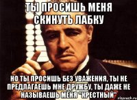 Ты просишь меня скинуть лабку но ты просишь без уважения, ты не предлагаешь мне дружбу, ты даже не называешь меня "крестный"