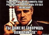 Ты просишь меня скинуть тебе расписания и просишь это без уважения Ты даже не говоришь "пожалуйста"