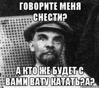 говорите меня снести? А кто же будет с вами вату катать?а?