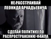 НЕ РАССТРАИВАЙ ЛЕОНИДА АРКАДЬЕВИЧА СДЕЛАЙ ПОЛИТИКУ ПО РАСПРОСТРАНЕНИЮ ФАЙЛА