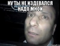 ну ты не издевался надо мной 