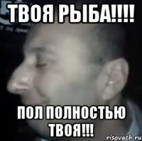 Твоя Рыба!!!! Пол полностью твоя!!!