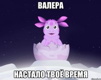 ВАЛЕРА НАСТАЛО ТВОЁ ВРЕМЯ