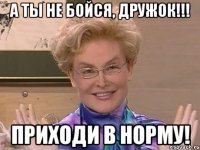 а ты не бойся, дружок!!! приходи в норму!