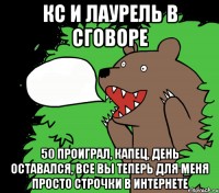 КС и Лаурель в сговоре 50 проиграл, капец, день оставался, все вы теперь для меня просто строчки в интернете