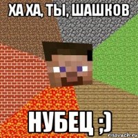 Ха ха, ты, Шашков Нубец ;)