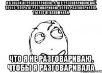 Я с тобой не разговариваю, а, нет, разговариваю,всё, точно теперь не разговариваю, опять разговариваю, ты вот не напоминай, Что я не разговариваю, чтобы я разговаривала