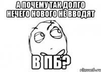 А почему так долго нечего нового не вводят в пб?