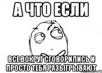 А что если все вокруг сговорились и просто тебя разыгрывают