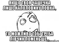 Якщо твоя чашечка лише наполовину повна , То можливо тобі треба лівчик поменьше...