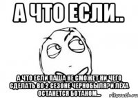 А что если.. А что если Паша не сможет ни чего сделать во 2 сезоне Чернобыля?И Лёха останется ботаном...