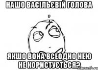 Нашо Васільєвій голова , якшо вона всеодно нею не користується?